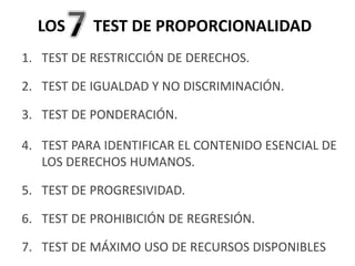 1. TEST DE RESTRICCIÓN DE DERECHOS.
2. TEST DE IGUALDAD Y NO DISCRIMINACIÓN.
3. TEST DE PONDERACIÓN.
4. TEST PARA IDENTIFICAR EL CONTENIDO ESENCIAL DE
LOS DERECHOS HUMANOS.
5. TEST DE PROGRESIVIDAD.
6. TEST DE PROHIBICIÓN DE REGRESIÓN.
7. TEST DE MÁXIMO USO DE RECURSOS DISPONIBLES
LOS TEST DE PROPORCIONALIDAD
 