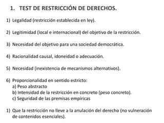 1. TEST DE RESTRICCIÓN DE DERECHOS.
1) Legalidad (restricción establecida en ley).
2) Legitimidad (local e internacional) del objetivo de la restricción.
3) Necesidad del objetivo para una sociedad democrática.
4) Racionalidad causal, idoneidad o adecuación.
5) Necesidad (inexistencia de mecanismos alternativos).
6) Proporcionalidad en sentido estricto:
a) Peso abstracto
b) Intensidad de la restricción en concreto (peso concreto).
c) Seguridad de las premisas empíricas
1) Que la restricción no lleve a la anulación del derecho (no vulneración
de contenidos esenciales).
 