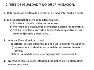2. TEST DE IGUALDAD Y NO DISCRIMINACIÓN.
1. Determinación del tipo de escrutinio: estricto, intermedio o débil.
2. Legitimidad del objetivo de la diferenciación.
a) Estricto: el objetivo debe ser imperioso.
b) Intermedio: el objetivo no es imperioso, pero sí es relevante.
c) Débil: el objetivo es acorde a la libertad configurativa de los
poderes Ejecutivo y Legislativo.
3. Adecuación o idoneidad causal.
a) Estricto: el trato diferenciado debe ser la medida más idónea.
b) Intermedio: el trato diferenciado debe ser sustancialmente
idóneo.
c) Débil: la medida debe tener algún grado de idoneidad.
4. Necesidad (en cualquier intensidad, no deben existir alternativas
menos gravosas).
 