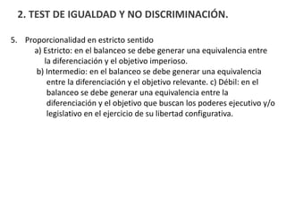2. TEST DE IGUALDAD Y NO DISCRIMINACIÓN.
5. Proporcionalidad en estricto sentido
a) Estricto: en el balanceo se debe generar una equivalencia entre
la diferenciación y el objetivo imperioso.
b) Intermedio: en el balanceo se debe generar una equivalencia
entre la diferenciación y el objetivo relevante. c) Débil: en el
balanceo se debe generar una equivalencia entre la
diferenciación y el objetivo que buscan los poderes ejecutivo y/o
legislativo en el ejercicio de su libertad configurativa.
 
