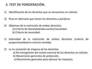 3. TEST DE PONDERACIÓN.
1) Identificación de los derechos que se encuentran en colisión.
2) Peso en abstracto que tienen los derechos a ponderar.
3) Objetivos de la restricción de ambos derechos.
a) Criterio de idoneidad/adecuación/causalidad.
b) Criterio de necesidad.
1) Intensidad de la restricción de ambos derechos (criterio de
proporcionalidad en estricto sentido).
2) La no anulación de ninguno de los derechos.
a) No transgresión del núcleo esencial de los derechos en colisión.
b) Mecanismos generales de protección.
c) Mecanismos generales para atenuar los impactos.
 