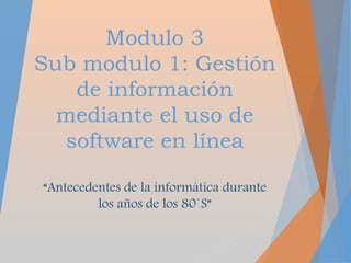 Modulo 3
Sub modulo 1: Gestión
de información
mediante el uso de
software en línea
“Antecedentes de la informática durante
los años de los 80`S”
 