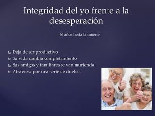  Deja de ser productivo
 Su vida cambia completamiento
 Sus amigos y familiares se van muriendo
 Atraviesa por una serie de duelos
Integridad del yo frente a la
desesperación
60 años hasta la muerte
 
