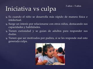  Es cuando el niño se desarrolla más rápido de manera física e
intelectual.
 Surge un interés por relacionarse con otros niños, destacando sus
capacidades y habilidades.
 Tienen curiosidad y se guían de adultos para responder sus
dudas.
 Tienen que ser motivados por padres, si se les responde mal esto
generada culpa.
Iniciativa vs culpa
3 años – 5 años
 