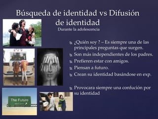  ¿Quién soy ? – Es siempre una de las
principales preguntas que surgen.
 Son más independientes de los padres.
 Prefieren estar con amigos.
 Piensan a futuro.
 Crean su identidad basándose en exp.
 Provocara siempre una confución por
su identidad
Búsqueda de identidad vs Difusión
de identidad
Durante la adolescencia
 