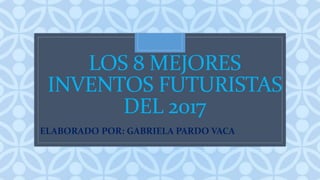 C
LOS 8 MEJORES
INVENTOS FUTURISTAS
DEL 2017
ELABORADO POR: GABRIELA PARDO VACA
 