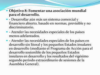  Objetivo 8: Fomentar una asociación mundial
  para el desarrollo.
 - Desarrollar aún más un sistema comercial y
  financiero abierto, basado en normas, previsible y no
  discriminatorio.
 - Atender las necesidades especiales de los países
  menos adelantados.
 - Atender las necesidades especiales de los países en
  desarrollo sin litoral y los pequeños Estados insulares
  en desarrollo (mediante el Programa de Acción para el
  desarrollo sostenible de los pequeños Estados
  insulares en desarrollo y los resultados del vigésimo
  segundo período extraordinario de sesiones de la
  Asamblea General).
 