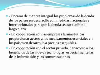  - Encarar de manera integral los problemas de la deuda
  de los países en desarrollo con medidas nacionales e
  internacionales para que la deuda sea sostenible a
  largo plazo.
 - En cooperación con las empresas farmacéuticas,
  proporcionar acceso a los medicamentos esenciales en
  los países en desarrollo a precios asequibles.
 - En cooperación con el sector privado, dar acceso a los
  beneficios de las nuevas tecnologías, especialmente las
  de la información y las comunicaciones.
 