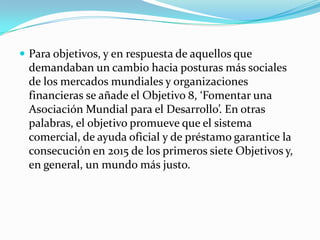  Para objetivos, y en respuesta de aquellos que
 demandaban un cambio hacia posturas más sociales
 de los mercados mundiales y organizaciones
 financieras se añade el Objetivo 8, ‘Fomentar una
 Asociación Mundial para el Desarrollo’. En otras
 palabras, el objetivo promueve que el sistema
 comercial, de ayuda oficial y de préstamo garantice la
 consecución en 2015 de los primeros siete Objetivos y,
 en general, un mundo más justo.
 