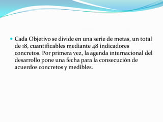  Cada Objetivo se divide en una serie de metas, un total
 de 18, cuantificables mediante 48 indicadores
 concretos. Por primera vez, la agenda internacional del
 desarrollo pone una fecha para la consecución de
 acuerdos concretos y medibles.
 