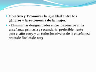  Objetivo 3: Promover la igualdad entre los
  géneros y la autonomía de la mujer.
 - Eliminar las desigualdades entre los géneros en la
  enseñanza primaria y secundaria, preferiblemente
  para el año 2005, y en todos los niveles de la enseñanza
  antes de finales de 2015
 