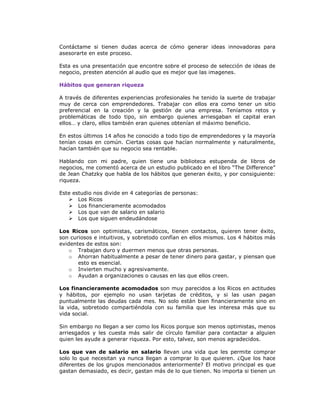 Contáctame si tienen dudas acerca de cómo generar ideas innovadoras para
asesorarte en este proceso.
Esta es una presentación que encontre sobre el proceso de selección de ideas de
negocio, presten atención al audio que es mejor que las imagenes.
Hábitos que generan riqueza
A través de diferentes experiencias profesionales he tenido la suerte de trabajar
muy de cerca con emprendedores. Trabajar con ellos era como tener un sitio
preferencial en la creación y la gestión de una empresa. Teníamos retos y
problemáticas de todo tipo, sin embargo quienes arriesgaban el capital eran
ellos… y claro, ellos también eran quienes obtenían el máximo beneficio.
En estos últimos 14 años he conocido a todo tipo de emprendedores y la mayoría
tenían cosas en común. Ciertas cosas que hacían normalmente y naturalmente,
hacían también que su negocio sea rentable.
Hablando con mi padre, quien tiene una biblioteca estupenda de libros de
negocios, me comentó acerca de un estudio publicado en el libro “The Difference”
de Jean Chatzky que habla de los hábitos que generan éxito, y por consiguiente:
riqueza.
Este estudio nos divide en 4 categorías de personas:
 Los Ricos
 Los financieramente acomodados
 Los que van de salario en salario
 Los que siguen endeudándose
Los Ricos son optimistas, carismáticos, tienen contactos, quieren tener éxito,
son curiosos e intuitivos, y sobretodo confían en ellos mismos. Los 4 hábitos más
evidentes de estos son:
o Trabajan duro y duermen menos que otras personas.
o Ahorran habitualmente a pesar de tener dinero para gastar, y piensan que
esto es esencial.
o Invierten mucho y agresivamente.
o Ayudan a organizaciones o causas en las que ellos creen.
Los financieramente acomodados son muy parecidos a los Ricos en actitudes
y hábitos, por ejemplo no usan tarjetas de créditos, y si las usan pagan
puntualmente las deudas cada mes. No solo están bien financieramente sino en
la vida, sobretodo compartiéndola con su familia que les interesa más que su
vida social.
Sin embargo no llegan a ser como los Ricos porque son menos optimistas, menos
arriesgados y les cuesta más salir de círculo familiar para contactar a alguien
quien les ayude a generar riqueza. Por esto, talvez, son menos agradecidos.
Los que van de salario en salario llevan una vida que les permite comprar
solo lo que necesitan ya nunca llegan a comprar lo que quieren. ¿Que los hace
diferentes de los grupos mencionados anteriormente? El motivo principal es que
gastan demasiado, es decir, gastan más de lo que tienen. No importa si tienen un

 