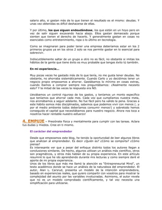 salario alto, si gastan más de lo que tienen el resultado es el mismo: deudas. Y
unas vez obtenidas es difícil deshacerse de ellas.
Y por último, los que siguen endeudándose, los que están en un hoyo pero en
vez de salir siguen excavando hacia abajo. Ellos gastan demasiado porque
sienten que tienen el derecho de hacerlo. Y generalmente gastan en cosas no
esenciales como entretenimiento, ropa o lo último en tecnología.
Como se imaginaran para poder tener una empresa deberíamos estar en los 2
primeros grupos ya en los otros 2 solo se nos permite gastar en lo esencial para
sobrevivir.
Indiscutiblemente saltar de un grupo a otro no es fácil, no obstante si imitas los
hábitos de la gente que tiene éxito es muy probable que tengas éxito tú también.
En mi experiencia…
Muy pocas veces he gastado más de lo que tenía, no me gusta tener deudas. No
obstante, no ahorraba sistemáticamente. Cuando Carlo y yo decidimos tener un
negocio propio empezamos a ahorrar. Gastábamos lo mínimo en cosas extras,
cuando íbamos a comprar siempre nos preguntábamos: ¿Realmente necesito
esto? Y la mitad de las veces la respuesta era NO.
Llevábamos un control riguroso de los gastos, y teníamos un monto específico
que teníamos que ahorrar cada mes. Cada vez que cumplíamos nuestra meta,
nos animábamos a seguir adelante. No fue fácil pero ha valido la pena. Gracias a
este hábito somos más disciplinados, sabemos que podemos vivir con menos (…y
por el medio ambiente todos deberíamos consumir menos!) y sobretodo hemos
conseguido el capital que necesitábamos para nuestro negocio. Ahora nos toca a
nosotros hacer rentable nuestro esfuerzo!
– Presiónate física y mentalmente para cumplir con las tareas. Aclara
tus dudas y miedos. Cree en ti mismo.
El carácter del emprendedor
Desde que empezamos este blog, he tenido la oportunidad de leer algunos libros
que analizan al emprendedor. Es decir ¿Quién es? ¿Cómo se comporta? ¿Cómo
piensa?
Es interesante ver que a pesar del enfoque distinto todos los autores llegan a
conclusiones similares. De hecho, algunos utilizan un análisis más científico, otros
son pragmáticos, y otros más hablan de su propia experiencia. En este artículo
resumiré lo que he ido aprendiendo durante mis lecturas y como siempre daré el
aporte de mi propia experiencia.
Unos de los libros que más me llamó la atención es “Entrepreneurial Mind”, un
texto académico donde se hace un análisis de la naturaleza del emprendedor. El
autor, Alan L. Carsrud, presenta un modelo de la intención emprendedora,
basado en experiencias reales, que quiero compartir con vosotros para mostrar la
complejidad del asunto por las variables involucradas. Asimismo, el autor revela
que no es un modelo comprobado científicamente, y tal vez necesita una
simplificación para utilizarse.

 