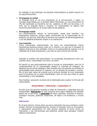 En realidad, lo que distingue una persona emprendedora se podría resumir en
los siguientes puntos:


El lenguaje no verbal
La fisiología tiene un rol muy importante en la comunicación, y según un
concepto desarrollado por el profesor Albert Mehrabian, en una conversación el
7% del significado se transmite con las palabras, el 38% con los tonos, y el
55% con el lenguaje facial y corporal. Un emprendedor es alguien que
transmite positividad con el cuerpo antes de las palabras.



El lenguaje verbal
Los emprendedores utilizan la comunicación verbal para transferir sus
expectativas positivas, porque están convencidos de la superioridad de su
producto y/o servicio. Para ellos es siempre una cuestión de ganancia/ganancia,
y con las palabras pretenden inspirar a su interlocutor.



Las creencias
Como mencionado anteriormente, los locos los emprendedores tienen
expectativas positivas porque creen en sí mismos y en que van a conseguir el
objetivo final que se han prefijado. Creen en la oportunidad de negocio y en la
viabilidad de la idea empresarial, y por esto se auto motivan día tras día.

Aclarado el carácter del emprendedor, he encontrado discrepancias entre una
cuestión clave: emprendedor ¿se nace o se hace?
Mi opinión es que potencialmente todo el mundo es emprendedor, pero en el
comportamiento de un emprendedor destaca la voluntad de conseguir los
objetivos que él mismo establece. Esto muestra que una persona va afinando su
personalidad hasta alcanzar la madurez, en un proceso de pruebas y errores.
Por el otro lado, estoy de acuerdo que el entorno familiar es muy importante
para la formación de un joven emprendedor, pero no creo que exista un gene
emprendedor y otro trabajador.
Para finalizar, aprovecho la teoría de la relatividad para explicar la fórmula del
emprendedor.
Emprendedor = Motivación + Capacidad x 2
Es decir que una persona necesita el doble de motivación y capacidad para ser
emprendedor. Motivación no solo necesaria para seguir adelante sino también
pasión por lo que hace, y capacidad de hacer, aprender, entender el entorno,
conseguir recursos, gestionar situaciones, de llegar a la excelencia, y mucho
más.
Motivación
En el post anterior, hemos dicho que para emprender hay que considerar cuatro
puntos: Conocer el producto/servicio, conocer el mercado, creer en el proyecto,
y relacionarse activamente. En este artículo tratamos el tercer punto, la
motivación, y las herramientas que podemos utilizar para perseguir nuestro
objetivo empresarial.

 