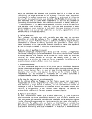 Antes de presentar las acciones que podemos ejecutar a la hora de auto
motivarnos, me gustaría precisar un par de cosas: En primer lugar, durante mi
investigación he podido apreciar que la motivación es un área de la inteligencia
emocional y consecuentemente cada persona está afectada diferentemente por
ella. Teniendo esto en cuenta todos deberíamos ser capaces de gestionar un
proyecto y el tiempo de manera efectiva motivándonos de la manera adecuada.
En segundo lugar, y por experiencia personal, considero que la motivación es
una variable muy importante para las empresas que empiezan o están
conformadas por pocas personas, la motivación tiene que funcionar como una
fuerza motriz para superar los problemas que surjan, especialmente si nos
enfrentamos a barreras recurrentes.
1. Define las etapas:
Para cualquier proyecto, por más complejo que este sea, es necesario
especificar el punto de partida, el fin, y todos los pasos intermedios que
tenemos que seguir. Podemos utilizar un software (Windows Project, Lifetick,
calendarios en Outlook o hotmail) específico para proyectos o utilizar lápiz y
papel y colocarlo en un lugar visible. Siempre pon fechas límite para las tareas
y trata de cumplir con ellas. El tiempo es un enemigo invisible.
2. Lleva a cabo lo que has empezado:
Utilizando el consejo anterior ninguna tarea quedará a medias. La importancia
determinar tareas juega positivamente tanto en nuestro subconsciente como en
el mundo exterior y se reflejará en la motivación a largo plazo. No duden en
terminar las tareas aunque al principio les resulte difícil, la idea es
acostumbrarse a terminar las cosas que hemos empezado, con el tiempo y la
experiencia esto se convertirá un habito muy efectivo.
3. Time management:
Otra área importante para la gestión de las tareas son las prioridades. Evitamos
de dar importancia a ciertas acciones y realizamos las que nos gustan o las que
tomen menos tiempo. Para no caer en esta trampa podemos utilizar un
diagrama muy sencillo para apuntar las tareas de la semana y darle la
importancia que se merecen y realizarlas en un orden coherente e
independiente de nuestras preferencias o estados de ánimo.
4. Persiste, los fracasos son un mal necesario:
En los últimos años los fracasos me han hecho buscar más información
relacionada con mi idea emprendedora antes deempezar a hacer castillos en el
aire. Observar y luego actuar es sensato, aun así cometeremos errores. La
moraleja es que si aprendemos de nuestros errores las cosas pueden solo
mejorar, y normalmente el ser humano suele aprender. El camino del
emprendedor está lleno de fracasos antes de conseguir el éxito.
5. Aprende a investigar:
Si eres emprendedor tienes que superar obstáculos, y para superarlos
adecuadamente necesitas información relevante. Hoy en día lo tenemos más
fácil que nunca, simplemente haciendo una búsqueda en la web encontramos
mucha información relacionada con nuestro proyecto, pero esta información es
solo el inicio. No utilices solo una fuente de información, se curioso, haz
preguntas a personas del sector, a clientes potenciales y a todos los que crees
que puedan ayudarte y a los que no también. Al investigar la información que

 