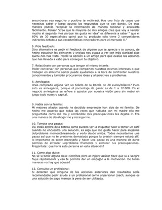encontraras sea negativa o positiva te motivará. Haz una lista de cosas que
necesitas saber y luego apunta las respuestas que te van dando. De esta
manera podrás recopilar la información de manera racional y analizarla
fácilmente. Pensar “creo que la mayoría de mis amigos cree que voy a vender
mucho el segundo mes porque les gusta mi idea” es diferente a saber “ que el
60% de 30 especialistas opinó que tu producto solo tiene 2 competidores
indirectos debido a sus características innovadoras para el mercado X.”
6. Pide feedback:
Otra alternativa es pedir el feedback de alguien que te aprecia y te conoce, de
hecho escuchar las opiniones y criticas nos ayuda a ver con más claridad algo
quetú nos has visto. Pidele la opinión a un amigo para que evalúe las acciones
que has llevado a cabo para conseguir tu objetivo.
7. Relaciónate con personas que tengan el mismo interés:
Poder conversar con personas que comparten nuestros mismos intereses o que
trabajan en elmismo sector puede ayudarnos a la hora de confrontar nuestros
conocimientos y también procurarnos ideas y alternativas a problemas.
8. Arriésgate:
¿Has comprado alguna vez un boleto de la lotería de 20 euros/dólares? Pues
esto es arriesgarse, porque el porcentaje de ganar es de 1 a 12.000. En el
negocio arriesgarse se refiere a apostar por nuestra visión pero sin meter en
juego todo nuestro capital.
9. Habla con la familia:
Mi mejores aliados cuando he decidido emprender han sido de mi familia. De
hecho me acuerdo que todas las veces que hablaba con mi madre ella me
preguntaba cómo me iba y contándole mis preocupaciones las dejaba ir. Era
una manera de desahogarme y recargarme.
10. Tomate una pausa:
¿Si estás dentro dela botella como puedes ver la etiqueta? Salir a tomar un café
cuando no encuentro una solución, es algo que me gusta hacer para alejarme
delproblema momentáneamente y verlo desde arriba. Todos necesitamos una
pausa así que no te presiones demasiado porque la presión siempre estará allí,
lo importante es saber manejarla y hacer una pausa es una manera de darte
permiso de afrontar unproblema fríamente y eliminar tus preocupaciones.
Pregúntate: que haría esta persona en esta situación?
11. Come algo dulce:
No sé si tiene alguna base científica pero al ingerir azúcar hace que la a sangre
fluye rápidamente y eso te permite dar un empujón a la motivación. De todas
maneras no hay que abusar!
12. Consulta un profesional:
Si detectan que ninguna de las acciones anteriores dan resultados sería
recomendable pedir ayuda a un profesional como unpersonal coach, aunque es
una solución de pago merece la pena de ser utilizada.

 