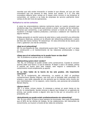 recordar que solo existe innovación si vendes lo que ofreces, así que por más
innovadora que nos parezca la idea, tienes que vender, si o si. Una idea
innovadora debería tener ventas en 6 meses como mínimo si nos dirigimos al
consumidor, en cambio si se trata de empresas de servicio podríamos tener
ventas al año del inicio de operaciones.
Multiplica tu red de contactos
A veces los emprendedores solemos centrarnos tanto en nuestro proyecto que
olvidamos algo muy importante para echarlo a andar: nuestra red de contactos.
Personas que conocemos, o que podremos conocer a través de otras, que nos
ayudaran a divulgar nuestros productos y servicios o colaborar con nosotros de
alguna manera.
Estaba pensando en escribir acerca de este tema y justo encontré una entrevista
a Rosaura Alastruey, pionera en la difusión del networking profesional y autora
del libro del mismo nombre “El networking”. En esta entrevista da las claves para
crear y gestionar una red de contactos.
¿Qué es el networking?
RA: Es una filosofía de vida. Literalmente quiere decir “trabajar en red” y se basa
en construcción y el mantenimiento de las relaciones profesionales a largo
término.
¿Osea que el mi networking no lo puedo hacer en dos días?
RA: El problema es pensar que es inmediato.
¿Networking quiere decir vender?
RA: No, sin embargo se puede vender como consecuencia. Cuando te conocen
quieren saber que haces y a que te dedicas. Al llegar a casa o al trabajo, pienso
si podrías ser bueno para este trabajo, este negocio o colaboración. El
conocimiento inicial simplemente ya aporta.
En su libro habla de la teoría de los seis grados. ¿Es importante
conocerla?
RA: Es el fundamento del networking. La explicó al 1967 el psicólogo
norteamericano Stanley Milgram, que dice que la sociedad está conectada con
enlaces y que estás separada de una persona que te interesa como mucho por
seis intermediarios. A ti te separan, como máximo, seis personas del presidente
Barack Obama.
¿Quiere decir?
RA: Y a veces, incluso menos. Si empiezas a pensar en quien tienes en los
EE.UU. lo comprobarás. Quizás conoces a alguien que trabaja en un gabinete de
prensa, que quizás conoce a alguien otro que lo cita por un encuentro con el
presidente, etc.
¿Actualmente se puede existir profesionalmente sin networking?
RA: Es muy difícil. El boca a boca siempre ha funcionado. Pero está comprobado
que el 80% de las ofertas de trabajo, de las colaboracions, del intercambio de
conocimiento, se mueven a través de las redes de contactos.

 