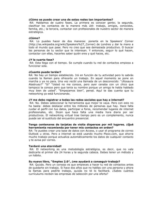 ¿Cómo se puede crear una de estas redes tan importantes?
RA: Hablamos de cuatro fases. La primera es conocer gente; la segunda,
clasificar los contactos de la manera más útil: trabajo, amigos, conocidos,
familia, etc.; la tercera, contactar con profesionales de nuestro sector de manera
estratégica.
¿Cómo?
RA: Lo puedes hacer de dos maneras: ponerte en la Speakers’ Corner
(http://es.wikipedia.org/wiki/Speakers%27_Corner) de Londres y dar la mano a
todo el mundo que pase. Pero no creo que sea demasiada productivo. O buscar
las personas de tu sector que te interesan. Y entonces, seguir lo qué hacen,
contactar con ellas, hacerles saber quién eres y qué haces, etc.
¿Y la cuarta fase?
RA: Esta llega con el tiempo. Se cumple cuando tu red de contactos empieza a
funcionar sola.
¿Cuanto puede tardar?
RA: No hay un tiempo establecido. Irá en función de tu actividad pero lo sabrás
cuando te llamen para ofrecerte un trabajo. En aquel momento se pone en
marcha y ya no para. Una vez recibí una llamada de un desconocido: “¿Rosaura
Alastruey?” “Sí” “Usted no me conoce, pero ayer cenaba con un chico que
tampoco la conoce pero que tenía su nombre porque un amigo le había hablado
muy bien de usted”. “Empezamos bien”, pensé. Aquí te das cuenta que tu
networking ya está funcionando.
¿Y me debo registrar a todas las redes sociales que hay a internet?
RA: No. Debes seleccionar la herramienta que mejor te vaya. Pero con esto no
ha basta: debes destacar entre los millones de personas que hay. Hace falta
cuidar el perfil con tus datos, participar a foros, recomendar lugares de internet
profesionales, etc. Dicen que hace falta una media hora diaria por ser
productivos. El networking virtual trae tiempo pero es un complemento, nunca
puede ser el sustituto del encuentro presencial.
Tengo centenares de tarjetas de visita dispersas por mil lugares. ¿Qué
herramienta recomienda por tener mis contactos en orden?
RA: Te puedes crear una base de datos con Access, o usar el programa de correo
Outlook u otras. Pero a internet se está usando mucho Plaxo.com, que ahorra
mucho trabajo porque actualiza automáticamente los datos de cualquier contacto
y te avisa por correo.
Tardaré una eternidad!
RA: El networking es una metodología estratégica, es decir, que no vale
dedicarte el primer día 24 horas y la segunda cabeza. Debes tener un método y
un hábito.
Su nuevo libro, “Empleo 2.0″, ¿me ayudará a conseguir trabajo?
RA: Quizás. Pero un consejo es que empieces a hacer tu red de contactos antes
de quedarte sin trabajo. Si hace dos años que no hablas con una persona y ahora
la llamas para pedirle trabajo, quizás no té lo facilitará. ¿Sabes cuántos
currículums reciben las empresas de selección por una oferta?

 