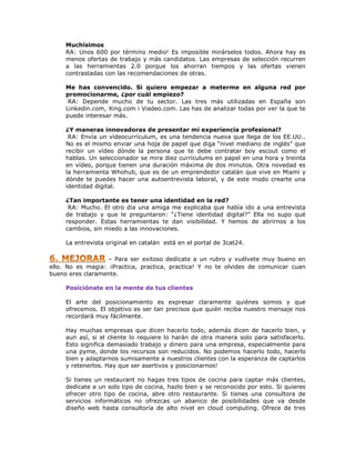 Muchísimos
RA: Unos 600 por término medio! Es imposible mirárselos todos. Ahora hay es
menos ofertas de trabajo y más candidatos. Las empresas de selección recurren
a las herramientas 2.0 porque los ahorran tiempos y las ofertas vienen
contrastadas con las recomendaciones de otras.
Me has convencido. Si quiero empezar a meterme en alguna red por
promocionarme, ¿por cuál empiezo?
RA: Depende mucho de tu sector. Las tres más utilizadas en España son
Linkedin.com, Xing.com i Viadeo.com. Las has de analizar todas por ver la que te
puede interesar más.
¿Y maneras innovadoras de presentar mi experiencia profesional?
RA: Envía un vídeocurrículum, es una tendencia nueva que llega de los EE.UU..
No es el mismo enviar una hoja de papel que diga “nivel mediano de inglés” que
recibir un vídeo dónde la persona que te debe contratar boy escout como el
hablas. Un seleccionador se mira diez currículums en papel en una hora y treinta
en vídeo, porque tienen una duración máxima de dos minutos. Otra novedad es
la herramienta Whohub, que es de un emprendedor catalán que vive en Miami y
dónde te puedes hacer una autoentrevista laboral, y de este modo crearte una
identidad digital.
¿Tan importante es tener una identidad en la red?
RA: Mucho. El otro día una amiga me explicaba que había ido a una entrevista
de trabajo y que le preguntaron: “¿Tiene identidad digital?” Ella no supo qué
responder. Estas herramientas te dan visibilidad. Y hemos de abrirnos a los
cambios, sin miedo a las innovaciones.
La entrevista original en catalán está en el portal de 3cat24.
– Para ser exitoso dedícate a un rubro y vuélvete muy bueno en
ello. No es magia: ¡Practica, practica, practica! Y no te olvides de comunicar cuan
bueno eres claramente.
Posiciónate en la mente de tus clientes
El arte del posicionamiento es expresar claramente quiénes somos y que
ofrecemos. El objetivo es ser tan precisos que quién reciba nuestro mensaje nos
recordará muy fácilmente.
Hay muchas empresas que dicen hacerlo todo, además dicen de hacerlo bien, y
aun así, si el cliente lo requiere lo harán de otra manera solo para satisfacerlo.
Esto significa demasiado trabajo y dinero para una empresa, especialmente para
una pyme, donde los recursos son reducidos. No podemos hacerlo todo, hacerlo
bien y adaptarnos sumisamente a nuestros clientes con la esperanza de captarlos
y retenerlos. Hay que ser asertivos y posicionarnos!
Si tienes un restaurant no hagas tres tipos de cocina para captar más clientes,
dedícate a un solo tipo de cocina, hazlo bien y se reconocido por esto. Si quieres
ofrecer otro tipo de cocina, abre otro restaurante. Si tienes una consultora de
servicios informáticos no ofrezcas un abanico de posibilidades que va desde
diseño web hasta consultoría de alto nivel en cloud computing. Ofrece de tres

 
