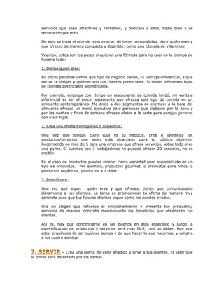 servicios que sean atractivos y rentables, y dedícate a ellos, hazlo bien y se
reconocido por esto.
De esto se trata el arte de posicionarse, de tener personalidad, decir quién eres y
que ofreces de manera compacta y digerible: como una cápsula de vitaminas!
Veamos, estos son los pasos si quieren una fórmula para no caer en la trampa de
hacerlo todo:
1. Define quién eres:
En pocas palabras define que tipo de negocio tienes, tu ventaja diferencial, a que
sector te diriges y quiénes son tus clientes potenciales. Si tienes diferentes tipos
de clientes potenciales segméntalos.
Por ejemplo, empieza con: tengo un restaurante de comida hindú, mi ventaja
diferencial es ser el único restaurante que ofrezca este tipo de comida en un
ambiente contemporáneo. Me dirijo a dos segmentos de clientes: a la hora del
almuerzo ofrezco un menú ejecutivo para personas que trabajen por la zona y
por las noches y fines de semana ofrezco platos a la carta para parejas jóvenes
con o sin hijos.
2. Crea una oferta homogénea o especifica:
Una vez que tengas claro cuál es tu negocio, crea o identifica los
productos/servicios que sean más atractivos para tu público objetivo.
Recomiendo no más de 5 para una empresa que ofrece servicios, sobre todo si es
una pyme. Si cuentas con 3 trabajadores no puedes ofrecer 20 servicios, no es
creíble.
En el caso de productos puedes ofrecer cierta variedad pero especialízate en un
tipo de productos. Por ejemplo, productos gourmet, o productos para niños, o
productos orgánicos, productos a 1 dólar.
3. Posiciónate:
Una vez que sepas
quién eres y que ofreces, tienes que comunicárselo
claramente a tus clientes. La tarea es promocionar tu oferta de manera muy
concreta para que tus futuros clientes sepan como los puedes ayudar.
Usa un slogan que refuerce el posicionamiento y presenta tus productos/
servicios de manera concreta mencionando los beneficios que obtendrán tus
clientes.
Así es, hay que concentrarse en ser buenos en algo especifico y luego la
diversificación de productos y servicios será más fácil, casi un deber. Hay que
estar orgullosos de ser quiénes somos y de que hacer lo que hacemos, y gritarlo
a los cuatro vientos!

– Crea una oferta de valor añadido y sirve a tus clientes. El valor que
le pones será detectado por los demás.

 