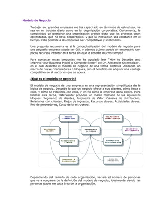 Modelo de Negocio
Trabajar en grandes empresas me ha capacitado en términos de estructura, ya
sea en mi trabajo diario como en la organización corporativa. Obviamente, la
complejidad de gestionar una organización grande dicta que los procesos sean
optimizados, que no haya desperdicios, y que la innovación sea constante en el
tiempo. Esto permite a las empresas ser competitivas y sostenibles.
Una pregunta recurrente es si la conceptualización del modelo de negocio para
una pequeña empresa puede ser útil, y además ¿cómo puede un empresario con
pocos recursos intentar esta tarea sin que le absorba mucho tiempo?
Para contestar estas preguntas me ha ayudado leer “How to Describe and
Improve your Business Model to Compete Better” del Dr. Alexander Osterwalder ,
en el cual describe el modelo de negocio de una forma sintética utilizando un
marco de nueve contenedores o bloques, con el beneficio de adquirir una ventaja
competitiva en el sector en que se opera.
¿Qué es el modelo de negocio?
El modelo de negocio de una empresa es una representación simplificada de la
lógica de negocio. Describe lo que un negocio ofrece a sus clientes, cómo llega a
ellos, y cómo se relaciona con ellos, y en fin como la empresa gana dinero. Para
facilitar esta tarea, Osterwalder propone un marco formado de los siguientes
bloques: Segmento de clientes, Propuesta de Valor, Canales de distribución,
Relaciones con clientes, Flujos de ingresos, Recursos claves, Actividades claves,
Red de proveedores, Costo de la estructura.

Dependiendo del tamaño de cada organización, variará el número de personas
que va a ocuparse de la definición del modelo de negocio, idealmente siendo las
personas claves en cada área de la organización.

 