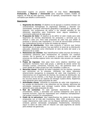 Osterwalder sugiere un proceso dividido en tres fases: Descripción,
Evaluación, y Mejoras / Innovación para visualizar nuestro modelo de
negocio. Al final de este ejercicio, viendo el ejemplo, comprenderán mejor los
conceptos que detallo a continuación.
Descripción
1. Segmento de clientes: El objetivo es de agrupar a nuestros clientes con
características homogéneas en segmentos definidos y describir sus
necesidades, averiguar información geográfica y demográfica, gustos, etc.
Después, nos ocuparemos de ubicar a los clientes actuales en los
diferentes segmentos para finalmente tener alguna estadística y
crecimiento potencial de cada grupo.
2. Propuesta de Valor: El objetivo es de definir el valor creado para cada
Segmento de clientes describiendo los productos y servicios que se
ofrecen a cada uno. Para cada propuesta de valor hay que añadir el
producto o servicio más importante y el nivel de servicio.Estos primeros
dos contenedores forman el núcleo de modelo de negocio.
3. Canales de distribución: Para cada producto o servicio que hemos
identificado en el paso anterior hay que definir el canal de su distribución
adecuado, añadiendo como información el ratio de éxito del canal y la
eficiencia de su coste.
4. Relaciones con clientes: Aquí identificamos cuáles recursos de tiempo y
monetarios utilizamos para mantenernos en contacto con nuestros
clientes. Por lo general, si un producto o servicio tiene un coste alto
entonces los clientes esperan tener una relación más cercana con nuestra
empresa.
5. Flujos de ingresos: Este paso tiene como objetivo identificar que
aportación monetaria hace cada grupo, y además de donde vienen las
entradas (ventas, comisiones, licencias, etc.). Así podremos tener una
visión global de cuáles grupos son más rentables y cuáles no.
6. Recursos claves: Después de haber trabajado con los clientes, tenemos
que centrarnos en la empresa. Utilizando los datos obtenidos
anteriormente escogemos la propuesta de valor más importante y la
relacionamos con el segmento de clientes, los canales de distribución, las
relaciones con los clientes, y los flujos de ingreso para saber cuáles son
los recursos claves de ser capaces de entregar nuestra oferta. Repetimos
esta operación para cada propuesta de valor.
7. Actividades claves: Utilizando la propuesta de valor más importante y
los canales de distribución y las relaciones con los clientes, definimos las
actividades necesarias para entregar nuestra oferta. Repetimos esta
operación para cada propuesta de valor.
8. Red de contactos: En este apartado describimos a nuestros
proveedores, socios, y asociados con quienes trabajamos para que la
empresa funcione. ¿Qué tan importantes son? ¿Podemos reemplazarlos?
¿Se pueden convertir en competidores?
9. Costo de la estructura: Aquí especificamos los costes de la empresa
empezando con el más alto (marketing, R&D, CRM, producción, etc.).
Luego relacionamos cada coste con los bloques definidos anteriormente,
evitando generar demasiada complejidad. Posiblemente, intentamos
seguir el rastro de cada coste en relación con cada segmento de cliente
para analizar las ganancias.

 