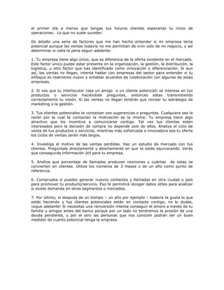 el primer día a menos que tengas tus futuros clientes esperando tu inicio de
operaciones. Lo que no suele suceder.
Os detallo una serie de factores que me han hecho entender si mi empresa tenía
potencial aunque las ventas todavía no me permitían de vivir solo de mi negocio, y así
determinar si valía la pena seguir adelante:
1. Tu empresa tiene algo único, que se diferencia de la oferta existente en el mercado.
Este factor único puede estar presente en la organización, la gestión, la distribución, la
logística, u otro factor que has identificado como innovación o diferenciación. Si aun
así, las ventas no llegan, intenta hablar con empresas del sector para entender si tu
enfoque es realmente nuevo y entablar acuerdos de colaboración con algunas de estas
empresas.
2. Si ves que tu interlocutor (sea un amigo o un cliente potencial) se interesa en tus
productos o servicios haciéndote preguntas, entonces estas transmitiendo
correctamente tu visión. Si las ventas no llegan tendrás que revisar tu estrategia de
marketing o la gestión.
3. Tus clientes potenciales te contactan con sugerencias o preguntas. Cualquiera sea la
razón por la cual te contactan la motivación es la misma: Tu empresa tiene algo
atractivo que los incentiva a comunicarse contigo. Tal vez tus clientes están
interesados pero la decisión de compra no depende solo de ellos. Analiza el ciclo de
venta de tus productos o servicios, mientras más sofisticada e innovadora sea tu oferta
los ciclos de ventas serán más largos.
4. Investiga el motivo de las ventas perdidas. Haz un estudio de mercado con tus
clientes. Pregúntale directamente y abiertamente en que te estás equivocando. Verás
que conseguirás información útil para tu empresa.
5. Analiza que porcentaje de llamadas producen reuniones y cuántas de estas se
convierten en clientes. Utiliza los números de 3 meses o de un año como punto de
referencia.
6. Comprueba si puedes generar nuevos contactos y llamadas en otra ciudad o país
para promover tu producto/servicio. Eso te permitirá recoger datos útiles para analizar
si existe demanda en otros segmentos o mercados.
7. Por último, si después de un tiempo – un año por ejemplo – todavía te gusta lo que
estás haciendo y tus clientes potenciales están en contacto contigo, no lo dudes,
¡sigue adelante! Si necesitas una reinversión intenta conseguir el dinero a través de tu
familia y amigos antes del banco porque por un lado no tendremos la presión de una
deuda pendiente, y por el otro las personas que nos conocen podrán ser un buen
medidor de cuanto potencial tenga la empresa.

 