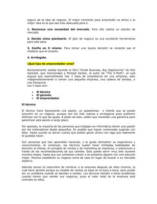 seguro de la idea de negocio. El mejor momento para emprender es ahora y la
mejor idea es la que sea más adecuada para ti.
1. Reconoce una necesidad del mercado. Para ello realiza un estudio de
mercado.
2. Decide cómo plantearlo. El plan de negocio es una excelente herramienta
para este paso.
3. Confía en ti mismo. Para tomar una buena decisión se necesita sea el
intelecto que el corazón.
4. Arriésgate.
¿Qué tipo de emprendedor eres?
Recientemente estaba leyendo el libro “Small Business, Big Opportunity” de Rob
Hartnett, que mencionaba a Michael Gerber, el autor de “The E-Myth”, el cual
arguye que esencialmente hay 3 tipos de propietarios de una empresa, esto
independientemente si tienen una pequeña empresa, una cadena de tiendas, o
una franquicia.
Los 3 tipos son:




El técnico
El gerente
El emprendedor

El técnico
El técnico tiene típicamente una pasión, un pasatiempo o interés que se puede
convertir en un negocio, aunque son los más reacios a arriesgarse pues prefieren
disfrutar con lo que les gusta. A pesar de esto, saben que necesitan una ganancia para
garantizar esta pasión a largo plazo.
Por ejemplo, la mayoría de las personas que trabajan en informática tienen una pasión
por los ordenadores desde pequeños. Es posible que hayan comenzado jugando con
ellos hasta cuando se dieron cuenta que podían ganar dinero con algo que realmente
le gustaba hacer.
Son personas que han aprendido haciendo, y le gusta demostrar su experiencia y
conocimientos. Al comenzar, los técnicos suelen tener limitadas habilidades de
atención al cliente, el concepto de ventas y de marketing es impreciso, y sobreviven a
través de las recomendaciones de sus clientes. Esto puede servir muy bien durante
muchos meses, hasta que sus contactos crecen o se presenta alguien con una solución
mejor. Muchos establecen su negocio cerca de casa en lugar de buscar a su mercado
objetivo.
Además tienen la costumbre de nombrar a la empresa después de ellos mismos, lo
cual tiene sentido porque su modelo de ventas se basa en el boca a boca, pero puede
ser un problema cuando se decidan a vender. Los técnicos tienden a tener problemas
cuando tienen que vender sus negocios, pues el valor total de la empresa está
centrado en ellos.

 
