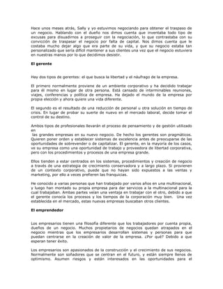 Hace unos meses atrás, Sally y yo estuvimos negociando para obtener el traspaso de
un negocio. Hablando con el dueño nos dimos cuenta que inventaba todo tipo de
excusas para disuadirnos a proseguir con la negociación, lo que contrastaba con su
convicción de traspasar el negocio por falta de capital. Nos dimos cuenta que le
costaba mucho dejar algo que era parte de su vida, y que su negocio estaba tan
personalizado que sería difícil mantener a sus clientes una vez que el negocio estuviera
en nuestras manos por lo que decidimos desistir.
El gerente
Hay dos tipos de gerentes: el que busca la libertad y el náufrago de la empresa.
El primero normalmente proviene de un ambiente corporativo y ha decidido trabajar
para él mismo en lugar de otra persona. Está cansado de interminables reuniones,
viajes, conferencias y política de empresa. Ha dejado el mundo de la empresa por
propia elección y ahora quiere una vida diferente.
El segundo es el resultado de una reducción de personal u otra solución en tiempo de
crisis. En lugar de probar su suerte de nuevo en el mercado laboral, decide tomar el
control de su destino.
Ambos tipos de profesionales llevarán el proceso de pensamiento y de gestión utilizado
en
las grandes empresas en su nuevo negocio. De hecho los gerentes son pragmáticos.
Quieren poner orden y establecer sistemas de excelencia antes de preocuparse de las
oportunidades de sobrevender o de capitalizar. El gerente, en la mayoría de los casos,
ve su empresa como una oportunidad de trabajo y proveedora de libertad corporativa,
pero con los procedimientos y procesos de una empresa grande.
Ellos tienden a estar centrados en los sistemas, procedimientos y creación de negocio
a través de una estrategia de crecimiento conservadora y a largo plazo. Si provienen
de un contexto corporativo, puede que no hayan sido expuestos a las ventas y
marketing, por ello a veces prefieren las franquicias.
He conocido a varias personas que han trabajado por varios años en una multinacional,
y luego han montado su propia empresa para dar servicios a la multinacional para la
cual trabajaban. Ambas partes veían una ventaja en trabajar con el otro, debido a que
el gerente conocía los procesos y los tiempos de la corporación muy bien. Una vez
establecida en el mercado, estas nuevas empresas buscaban otros clientes.
El emprendedor
Los empresarios tienen una filosofía diferente que los trabajadores por cuenta propia,
dueños de un negocio. Muchos propietarios de negocios quedan atrapados en el
negocio mientras que los empresarios desarrollan sistemas y personas para que
puedan centrarse en la creación de valor de la empresa. ¿Por qué? Debido a que
esperan tener éxito.
Los empresarios son apasionados de la construcción y el crecimiento de sus negocios.
Normalmente son soñadores que se centran en el futuro, y están siempre llenos de
optimismo. Asumen riesgos y están interesados en las oportunidades para el

 