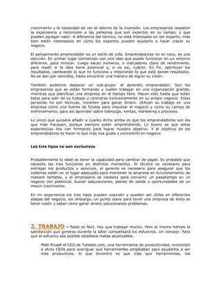 crecimiento y la necesidad de ver el retorno de la inversión. Los empresarios respetan
la experiencia y reconocen a las personas que son expertos en su campo, y que
pueden agregar valor. A diferencia del técnico, no está interesado en ser experto, más
bien están interesados en cómo los expertos pueden ayudarlo a hacer crecer su
negocio.
El pensamiento emprendedor es un estilo de vida. Emprendedores no se nace, es una
elección. En primer lugar comienzan con una idea que puede funcionar en un entorno
diferente, para innovar. Luego sacan números, o indicadores clave de rendimiento,
para medir si la idea tiene potencial y, si es así, cuánto. En fin, optimizan los
resultados, cambiando lo que no funciona y mejorando lo que está dando resultados.
No se dan por vencidos, hasta encontrar una manera de lograr su visión.
También podemos destacar un sub-grupo: el aprendiz emprendedor. Son los
empresarios que se están formando y suelen trabajar en una organización grande,
mientras que planifican una empresa en el tiempo libre. Hacen esto hasta que estén
listos para salir de su trabajo y centrarse exclusivamente en su propio negocio. Estas
personas no son técnicas, invierten para ganar dinero. Utilizan su trabajo en una
empresa como una fuente de fondos para impulsar el negocio y como su campo de
entrenamiento, para así aprender sobre liderazgo, ventas, marketing y procesos.
Lo único que quisiera añadir a cuanto dicho arriba es que los emprendedores son los
que más fracasan, porque siempre están emprendiendo. Lo bueno es que estas
experiencias nos van formando para lograr nuestro objetivo. Y el objetivo de los
emprendedores es hacer lo que más nos gusta y convertirlo en negocio.
Los tres tipos no son exclusivos
Probablemente lo ideal es tener la capacidad para cambiar de papel. Es probable que
necesite las tres funciones en distintos momentos. El técnico es necesario para
entregar los productos y servicios, el gerente es necesario para asegurar que los
sistemas están en el lugar adecuado para mantener la empresa en funcionamiento de
manera rentable, y el empresario se necesita para convertir un pasatiempo en un
negocio con potencial, buscar adquisiciones, planes de salida u oportunidades de un
mayor crecimiento.
En mi experiencia los tres tipos pueden coexistir y pueden ser útiles en diferentes
etapas del negocio, sin embargo, un punto clave para tener una empresa de éxito es
tener visión y saber cómo ganar dinero solucionando problemas.

– Nada es fácil, hay que trabajar mucho. Pero al mismo tiempo la
satisfacción que generas durante la labor compensará los esfuerzos. Un consejo: Para
que el esfuerzo sea posible establece metas alcanzables.
Matt Rissell el CEO de Tsheets.com, una herramienta de productividad, entrevistó
a otros CEOs para averiguar que herramientas empleaban para ayudarlos a ser
más productivos, lo que encontró es que más que herramientas, los

 