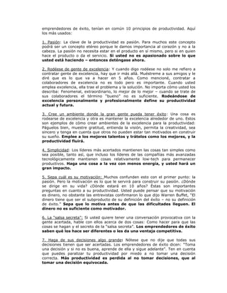 emprendedores de éxito, tenían en común 10 principios de productividad. Aquí
los más usados:
1. Pasión: La clave de la productividad es pasión. Para muchos este concepto
podrá ser un concepto etéreo porque le damos importancia al corazón y no a la
cabeza. La pasión no necesita estar en el producto en sí mismo, pero si en quien
hace el producto o da el servicio. Si usted no es apasionado sobre lo que
usted está haciendo – entonces deténgase ahora.
2. Rodéese de gente de excelencia: Y cuando digo rodéese no solo me refiero a
contratar gente de excelencia, hay que ir más allá. Muéstreme a sus amigos y le
diré que es lo que va a hacer en 5 años. Como mencioné, contratar a
colaboradores de excelencia no es todo pero es importante. Cuando usted
emplea excelencia, ella trae el problema y la solución. No importa cómo usted los
describa: Fenomenal, extraordinario, lo mejor de lo mejor – cuando se trate de
sus colaboradores el término “bueno” no es suficiente. Rodeándose de
excelencia personalmente y profesionalmente define su productividad
actual y futura.
3. Cree un ambiente donde la gran gente pueda tener éxito: Una cosa es
rodearse de excelencia y otra es mantener la excelencia alrededor de uno. Estos
son ejemplos de cómo crear ambientes de la excelencia para la productividad:
Páguelos bien, muestre gratitud, entienda la visión, permita la creatividad, sea
sincero y tenga en cuenta que otros no pueden estar tan motivados en construir
su sueño. Emplee a los mejores talentos y trátelos como los mejores, y la
productividad fluirá.
4. Simplicidad: Los líderes más acertados mantienen las cosas tan simples como
sea posible, tanto así, que incluso los líderes de las compañías más avanzadas
tecnológicamente mantienen cosas relativamente low-tech para permanecer
productivos. Haga una cosa a la vez con menos energía, y usted hará un
gran impacto.
5. Sepa cuál es su motivación: Muchos confunden esto con el primer punto: la
pasión. Pero la motivación es lo que le servirá para construir su pasión. ¿Dónde
se dirige en su vida? ¿Dónde estará en 10 años? Éstas son importantes
preguntas en cuanto a su productividad. Usted puede pensar que su motivación
es dinero, no obstante las entrevistas confirmaron lo que dijo Warren Buffet, “El
dinero tiene que ser el subproducto de su definición del éxito – no su definición
de éxito.” Sepa que lo motiva antes de que las dificultades lleguen. El
dinero no es suficiente como motivador.
6. La “salsa secreta”: Si usted quiere tener una conversación provocativa con la
gente acertada, hable con ellos acerca de dos cosas: Como hacer para que las
cosas se hagan y el secreto de la “salsa secreta”. Los emprendedores de éxito
saben qué los hace ser diferentes o les da una ventaja competitiva.
7. Haga de sus decisiones algo grande: Nótese que no dije que todas sus
decisiones tienen que ser acertadas. Los emprendedores de éxito dicen: “Toma
una decisión y si no es buena, aprende de ella y sigue adelante”. Ten en cuenta
que puedes paralizar tu productividad por miedo a no tomar una decisión
correcta. Más productividad es perdida al no tomar decisiones, que al
tomar una decisión equivocada.

 