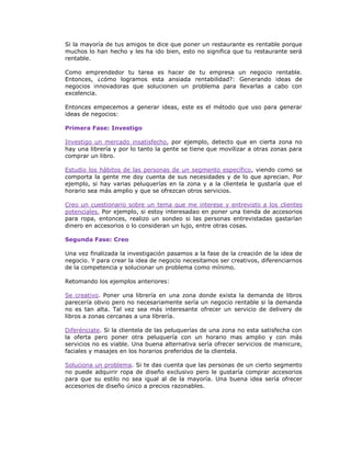 Si la mayoría de tus amigos te dice que poner un restaurante es rentable porque
muchos lo han hecho y les ha ido bien, esto no significa que tu restaurante será
rentable.
Como emprendedor tu tarea es hacer de tu empresa un negocio rentable.
Entonces, ¿cómo logramos esta ansiada rentabilidad?: Generando ideas de
negocios innovadoras que solucionen un problema para llevarlas a cabo con
excelencia.
Entonces empecemos a generar ideas, este es el método que uso para generar
ideas de negocios:
Primera Fase: Investigo
Investigo un mercado insatisfecho, por ejemplo, detecto que en cierta zona no
hay una librería y por lo tanto la gente se tiene que movilizar a otras zonas para
comprar un libro.
Estudio los hábitos de las personas de un segmento específico, viendo como se
comporta la gente me doy cuenta de sus necesidades y de lo que aprecian. Por
ejemplo, si hay varias peluquerías en la zona y a la clientela le gustaría que el
horario sea más amplio y que se ofrezcan otros servicios.
Creo un cuestionario sobre un tema que me interese y entrevisto a los clientes
potenciales. Por ejemplo, si estoy interesadao en poner una tienda de accesorios
para ropa, entonces, realizo un sondeo si las personas entrevistadas gastarían
dinero en accesorios o lo consideran un lujo, entre otras cosas.
Segunda Fase: Creo
Una vez finalizada la investigación pasamos a la fase de la creación de la idea de
negocio. Y para crear la idea de negocio necesitamos ser creativos, diferenciarnos
de la competencia y solucionar un problema como mínimo.
Retomando los ejemplos anteriores:
Se creativo. Poner una librería en una zona donde exista la demanda de libros
parecería obvio pero no necesariamente sería un negocio rentable si la demanda
no es tan alta. Tal vez sea más interesante ofrecer un servicio de delivery de
libros a zonas cercanas a una librería.
Diferénciate. Si la clientela de las peluquerías de una zona no esta satisfecha con
la oferta pero poner otra peluquería con un horario mas amplio y con más
servicios no es viable. Una buena alternativa sería ofrecer servicios de manicure,
faciales y masajes en los horarios preferidos de la clientela.
Soluciona un problema. Si te das cuenta que las personas de un cierto segmento
no puede adquirir ropa de diseño exclusivo pero le gustaría comprar accesorios
para que su estilo no sea igual al de la mayoría. Una buena idea sería ofrecer
accesorios de diseño único a precios razonables.

 