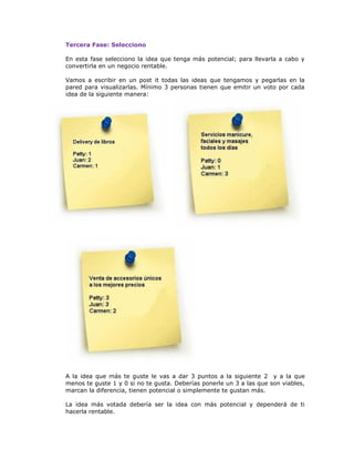 Tercera Fase: Selecciono
En esta fase selecciono la idea que tenga más potencial; para llevarla a cabo y
convertirla en un negocio rentable.
Vamos a escribir en un post it todas las ideas que tengamos y pegarlas en la
pared para visualizarlas. Mínimo 3 personas tienen que emitir un voto por cada
idea de la siguiente manera:

A la idea que más te guste le vas a dar 3 puntos a la siguiente 2 y a la que
menos te guste 1 y 0 si no te gusta. Deberías ponerle un 3 a las que son viables,
marcan la diferencia, tienen potencial o simplemente te gustan más.
La idea más votada debería ser la idea con más potencial y dependerá de ti
hacerla rentable.

 