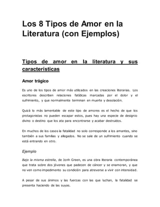 Los 8 Tipos de Amor en la
Literatura (con Ejemplos)
Tipos de amor en la literatura y sus
características
Amor trágico
Es uno de los tipos de amor más utilizados en las creaciones literarias. Los
escritores describen relaciones fatídicas marcadas por el dolor y el
sufrimiento, y que normalmente terminan en muerte y desolación.
Quizá lo más lamentable de este tipo de amores es el hecho de que los
protagonistas no pueden escapar estos, pues hay una especie de designio
divino o destino que los ata para encontrarse y acabar destruidos.
En muchos de los casos la fatalidad no solo corresponde a los amantes, sino
también a sus familias y allegados. No se sale de un sufrimiento cuando se
está entrando en otro.
Ejemplo
Bajo la misma estrella, de Jonh Green, es una obra literaria contemporánea
que trata sobre dos jóvenes que padecen de cáncer y se enamoran, y que
no ven como impedimento su condición para atreverse a vivir con intensidad.
A pesar de sus ánimos y las fuerzas con las que luchan, la fatalidad se
presenta haciendo de las suyas.
 