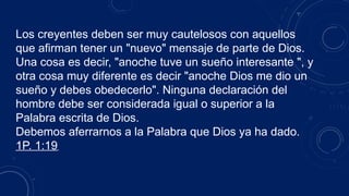 Los creyentes deben ser muy cautelosos con aquellos
que afirman tener un "nuevo" mensaje de parte de Dios.
Una cosa es decir, "anoche tuve un sueño interesante ", y
otra cosa muy diferente es decir "anoche Dios me dio un
sueño y debes obedecerlo". Ninguna declaración del
hombre debe ser considerada igual o superior a la
Palabra escrita de Dios.
Debemos aferrarnos a la Palabra que Dios ya ha dado.
1P. 1:19
 