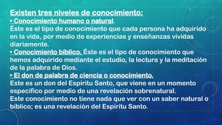Existen tres niveles de conocimiento:
• Conocimiento humano o natural.
Éste es el tipo de conocimiento que cada persona ha adquirido
en la vida, por medio de experiencias y enseñanzas vividas
diariamente.
• Conocimiento bíblico. Éste es el tipo de conocimiento que
hemos adquirido mediante el estudio, la lectura y la meditación
de la palabra de Dios.
• El don de palabra de ciencia o conocimiento.
Este es un don del Espíritu Santo, que viene en un momento
específico por medio de una revelación sobrenatural.
Este conocimiento no tiene nada que ver con un saber natural o
bíblico; es una revelación del Espíritu Santo.
 