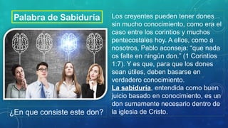 Los creyentes pueden tener dones
sin mucho conocimiento, como era el
caso entre los corintios y muchos
pentecostales hoy. A ellos, como a
nosotros, Pablo aconseja: “que nada
os falte en ningún don.” (1 Corintios
1:7). Y es que, para que los dones
sean útiles, deben basarse en
verdadero conocimiento.
La sabiduría, entendida como buen
juicio basado en conocimiento, es un
don sumamente necesario dentro de
la iglesia de Cristo.
Palabra de Sabiduría
¿En que consiste este don?
 