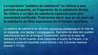 La expresión “palabra de sabiduría” se refiere a una
porción pequeña, un fragmento de la sabiduría divina.
Se refiere a un tipo de sabiduría especial para una
necesidad particular. Podríamos decir que es un poco de
la sabiduría de Dios expresada en el tiempo oportuno.
La palabra de sabiduría es útil para solucionar problemas en la vida de
un creyente, una familia o congregación. Ejemplos de este don pueden
vislumbrarse aún en el Antiguo Testamento, como es el caso de
Génesis 41:33-40 cuando José interpreta el sueño de Faraón, o la
sabiduría especial impartida sobre Daniel y los 3 jóvenes hebreos
(Daniel 1:17-20).
 