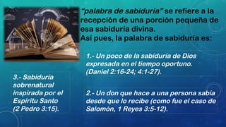 1.- Un poco de la sabiduría de Dios
expresada en el tiempo oportuno.
(Daniel 2:16-24; 4:1-27).
2.- Un don que hace a una persona sabía
desde que lo recibe (como fue el caso de
Salomón, 1 Reyes 3:5-12).
3.- Sabiduría
sobrenatural
inspirada por el
Espíritu Santo
(2 Pedro 3:15).
“palabra de sabiduría” se refiere a la
recepción de una porción pequeña de
esa sabiduría divina.
Así pues, la palabra de sabiduría es:
 