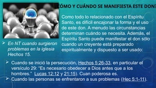 ¿CÓMO Y CUÁNDO SE MANIFIESTA ESTE DON?
Como todo lo relacionado con el Espíritu
Santo, es difícil encajonar la forma y el uso
de este don. A menudo las circunstancias
determinan cuándo se necesita. Además, el
Espíritu Santo puede manifestar el don sólo
cuando un creyente está preparado
espiritualmente y dispuesto a ser usado:
 Cuando se inició la persecución, Hechos 5:26-33, en particular el
versículo 29: “Es necesario obedecer a Dios antes que a los
hombres.” Lucas 12:12 y 21:15). Cuan poderosa es.
 Cuando las personas se enfrentaron a sus problemas (Hec 5:1-11).
 En NT cuando surgieron
problemas en la iglesia
Hechos 15.
 