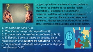 La iglesia primitiva se enfrentaba a un problema
muy serio. Se trataba de los gentiles recién
convertidos. Para tratar de solucionar el
problema, los líderes de la iglesia se reunieron
con otros creyentes. Platicaron mucho sobre el
problema. Algunos tenían una idea, otros tenían
otra. Finalmente habló Jacobo, uno de los líderes.
1. Un problema serio (v.5).
2. Reunión del cuerpo de creyentes (v.6).
3. El grupo trata de resolver el problema (v.7-12).
4. El Espíritu Santo, a través de Jacobo, da la
respuesta en una palabra de sabiduría (v.13-21).
5. La palabra de sabiduría condujo a todo el grupo a
una decisión (v.22).
 