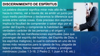 La palabra discernir significa mirar más allá de lo exterior
hacia lo interno, ver a través de; es emitir un juicio por
cuyo medio percibimos y declaramos la diferencia que
existe entre varias cosas. Este precioso don espiritual
implica la facultad de comprender o saber algo por el
poder del Espíritu y comprende la habilidad de percibir el
verdadero carácter de las personas y el origen y
significado de las manifestaciones espirituales (sea que
provengan del espíritu del hombre, del Espíritu de Dios, o
los espíritus malignos), lo cual lo convierte en uno de los
dones más necesarios para la iglesia de hoy, plagada de
falsos profetas, falsos maestros y señales y prodigios
mentirosos (Judas 1:3-16; 2 Pedro 2; 1 Juan 4:1-6; etc.)
DISCERNIMIENTO DE ESPÍRITUS
 
