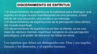DISCERNIMIENTO DE ESPÍRITUS
1.El discernimiento de espíritus es la habilidad para distinguir qué
espíritu es el que se esta manifestando en una persona, o está
detrás de una situación, una acción o un mensaje.
2.El discernimiento de espíritus nos da la percepción clara dentro
del mundo espiritual.
3.El discernimiento de espíritus no es leer la mente, no es una
clase de «lectura mental» espiritual. tampoco es una percepción
psicológica, o el poder de discernir las faltas en otros.
Los espíritus que deben ser distinguidos son: Dios y sus ángeles,
Satanás y los demonios, y el espíritu humano.
 