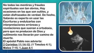 No todas las mentiras y fraudes
espirituales son tan obvios, Hay
ocasiones en las que son sutiles, y
están disfrazados de verdad. De hecho,
Satanás es experto en usar las
Escrituras y endulzarlas con
interpretaciones erróneas y
revelaciones que suenan a ortodoxia,
pero que no producen de Dios y
sutilmente nos llevarán por camino de
muerte.
El apóstol Pablo nos advierte:
2 Corintios 11:14-15; (1 Timoteo 4:1);
Mateo 7:15; 1 Juan 4:1
 