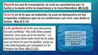 Poca fe es una fe inconstante, la cual se caracteriza por la
lucha y la duda entre la esperanza y la incertidumbre. Mt 8:26.
Gran fe es la fe que se extiende, la cual se demuestra en los
creyentes maduros que no se conforman con vivir con duda ni
temor. Mat.8:5-10
La fe perfecta es la fe que descansa,
la cual confiesa: “No solo Dios puede
hacerlo, sino que ya lo ha hecho”. La
persona que tiene este nivel de fe sabe
que ya tiene lo que ha pedido, pues su
vida está basada por completo en la
Palabra de Dios (Mt 21.22).
 