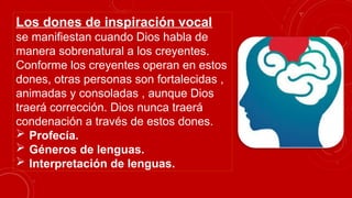 Los dones de inspiración vocal
se manifiestan cuando Dios habla de
manera sobrenatural a los creyentes.
Conforme los creyentes operan en estos
dones, otras personas son fortalecidas ,
animadas y consoladas , aunque Dios
traerá corrección. Dios nunca traerá
condenación a través de estos dones.
 Profecía.
 Géneros de lenguas.
 Interpretación de lenguas.
 