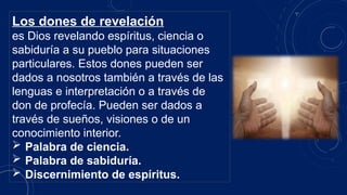 Los dones de revelación
es Dios revelando espíritus, ciencia o
sabiduría a su pueblo para situaciones
particulares. Estos dones pueden ser
dados a nosotros también a través de las
lenguas e interpretación o a través de
don de profecía. Pueden ser dados a
través de sueños, visiones o de un
conocimiento interior.
 Palabra de ciencia.
 Palabra de sabiduría.
 Discernimiento de espíritus.
 