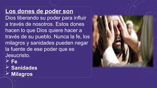 Los dones de poder son
Dios liberando su poder para influir
a través de nosotros. Estos dones
hacen lo que Dios quiere hacer a
través de su pueblo. Nunca la fe, los
milagros y sanidades pueden negar
la fuente de ese poder que es
Jesucristo.
 Fe
 Sanidades
 Milagros
 