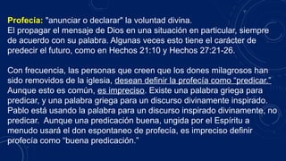 Profecía: "anunciar o declarar" la voluntad divina.
El propagar el mensaje de Dios en una situación en particular, siempre
de acuerdo con su palabra. Algunas veces esto tiene el carácter de
predecir el futuro, como en Hechos 21:10 y Hechos 27:21-26.
Con frecuencia, las personas que creen que los dones milagrosos han
sido removidos de la iglesia, desean definir la profecía como “predicar.”
Aunque esto es común, es impreciso. Existe una palabra griega para
predicar, y una palabra griega para un discurso divinamente inspirado.
Pablo está usando la palabra para un discurso inspirado divinamente, no
predicar. Aunque una predicación buena, ungida por el Espíritu a
menudo usará el don espontaneo de profecía, es impreciso definir
profecía como “buena predicación.”
 