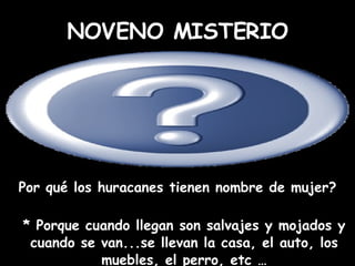 Por qué los huracanes tienen nombre de mujer? * Porque cuando llegan son salvajes y mojados y cuando se van...se llevan la casa, el auto, los muebles, el perro, etc … NOVENO MISTERIO 